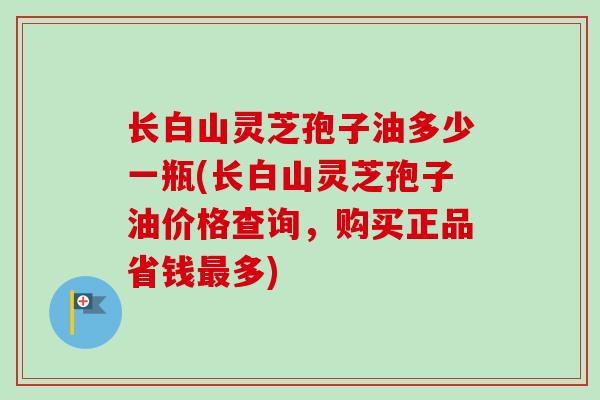 长白山灵芝孢子油多少一瓶(长白山灵芝孢子油价格查询，购买正品省钱最多)