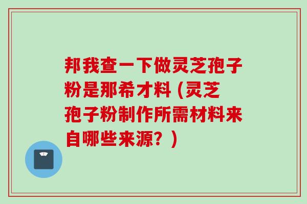 邦我查一下做灵芝孢子粉是那希才料 (灵芝孢子粉制作所需材料来自哪些来源？)