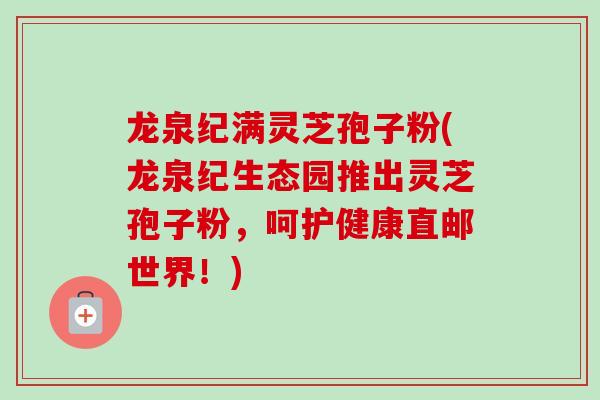 龙泉纪满灵芝孢子粉(龙泉纪生态园推出灵芝孢子粉，呵护健康直邮世界！)