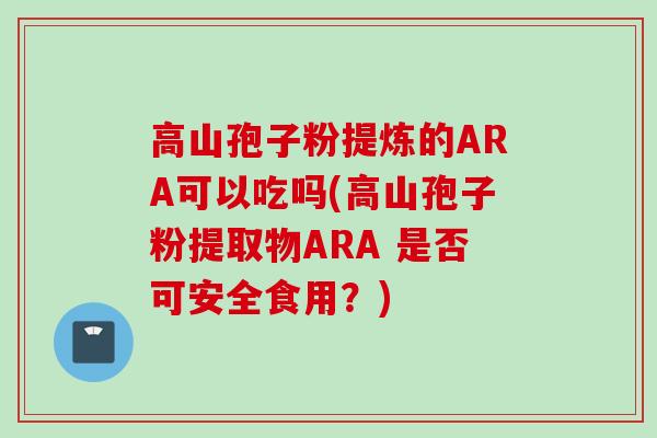 高山孢子粉提炼的ARA可以吃吗(高山孢子粉提取物ARA 是否可安全食用？)