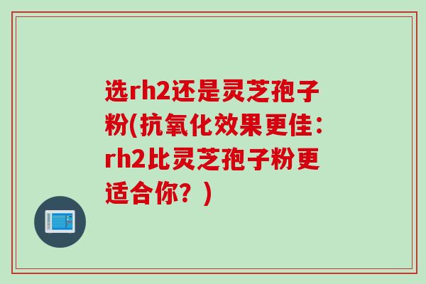 选rh2还是灵芝孢子粉(抗氧化效果更佳：rh2比灵芝孢子粉更适合你？)
