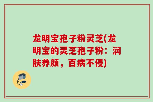 龙明宝孢子粉灵芝(龙明宝的灵芝孢子粉：润肤养颜，百病不侵)
