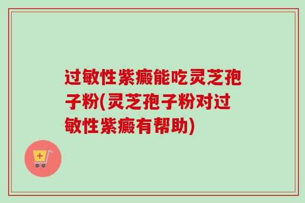 过敏性紫癜能吃灵芝孢子粉(灵芝孢子粉对过敏性紫癜有帮助)