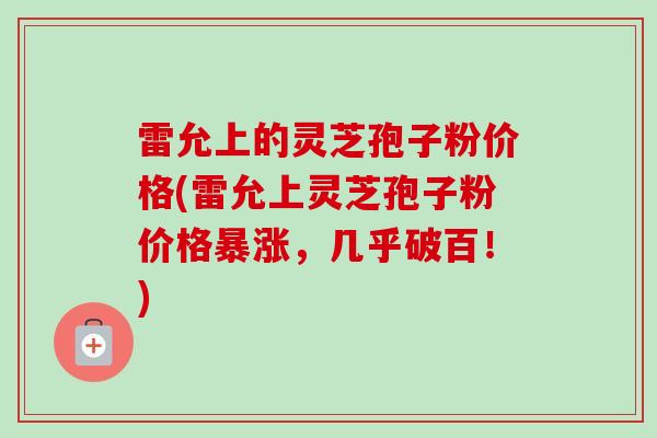 雷允上的灵芝孢子粉价格(雷允上灵芝孢子粉价格暴涨，几乎破百！)