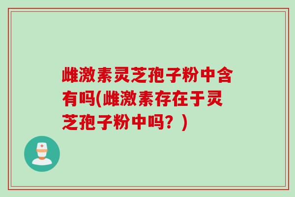 雌激素灵芝孢子粉中含有吗(雌激素存在于灵芝孢子粉中吗？)