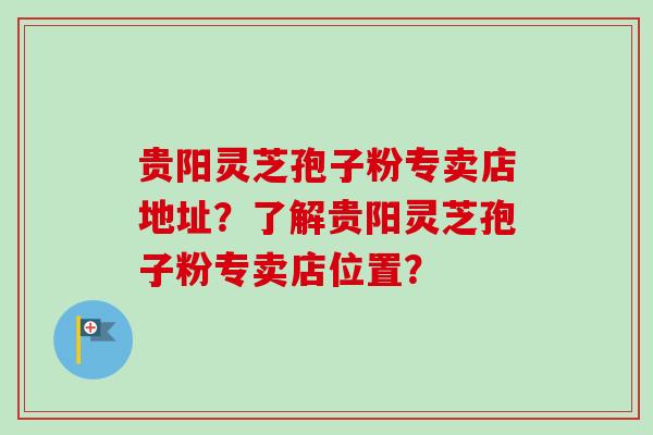 贵阳灵芝孢子粉专卖店地址？了解贵阳灵芝孢子粉专卖店位置？
