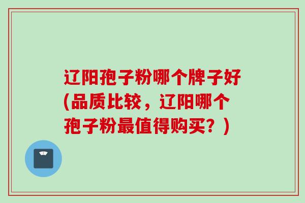 辽阳孢子粉哪个牌子好(品质比较，辽阳哪个孢子粉最值得购买？)