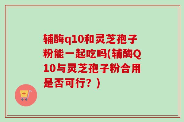 辅酶q10和灵芝孢子粉能一起吃吗(辅酶Q10与灵芝孢子粉合用是否可行？)