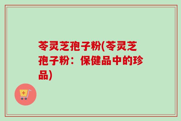 苓灵芝孢子粉(苓灵芝孢子粉：保健品中的珍品)