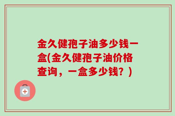 金久健孢子油多少钱一盒(金久健孢子油价格查询，一盒多少钱？)
