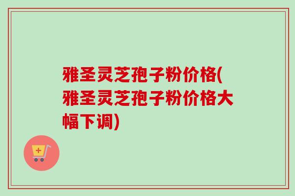 雅圣灵芝孢子粉价格(雅圣灵芝孢子粉价格大幅下调)