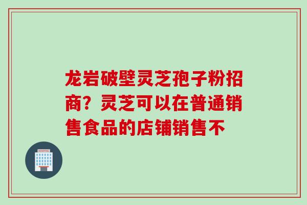 龙岩破壁灵芝孢子粉招商？灵芝可以在普通销售食品的店铺销售不