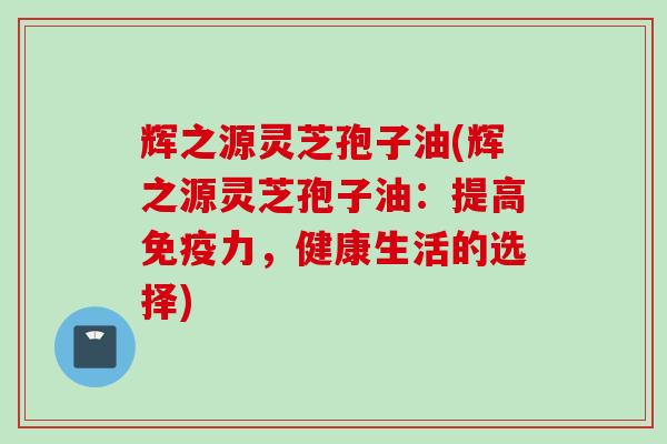 辉之源灵芝孢子油(辉之源灵芝孢子油：提高免疫力，健康生活的选择)