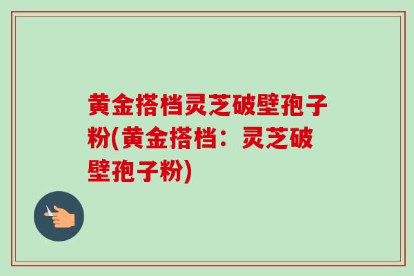 黄金搭档灵芝破壁孢子粉(黄金搭档：灵芝破壁孢子粉)