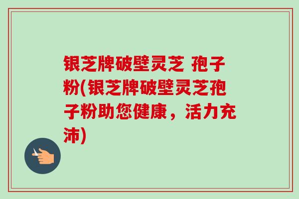 银芝牌破壁灵芝 孢子粉(银芝牌破壁灵芝孢子粉助您健康，活力充沛)