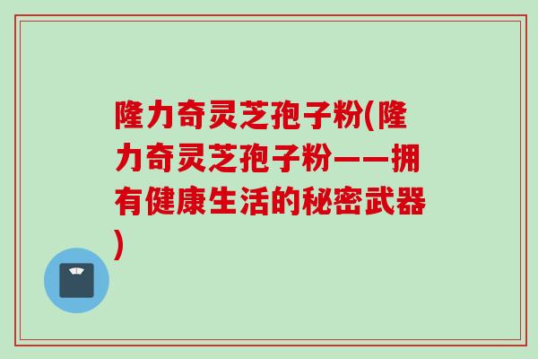 隆力奇灵芝孢子粉(隆力奇灵芝孢子粉——拥有健康生活的秘密武器)