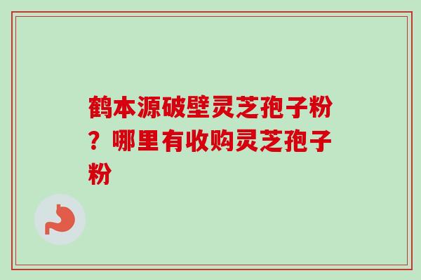 鹤本源破壁灵芝孢子粉？哪里有收购灵芝孢子粉