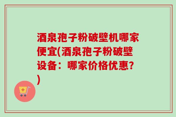 酒泉孢子粉破壁机哪家便宜(酒泉孢子粉破壁设备：哪家价格优惠？)