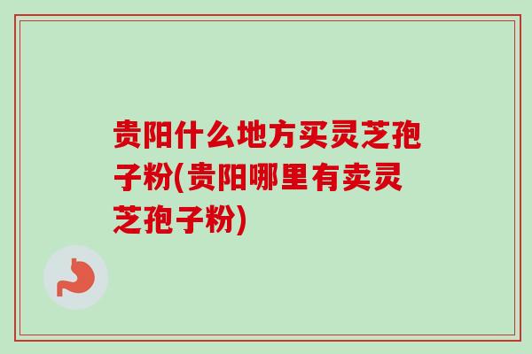 贵阳什么地方买灵芝孢子粉(贵阳哪里有卖灵芝孢子粉)