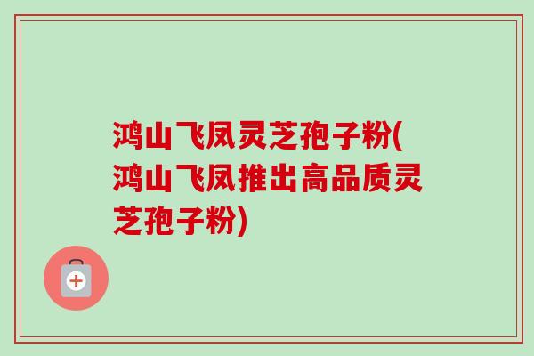 鸿山飞凤灵芝孢子粉(鸿山飞凤推出高品质灵芝孢子粉)