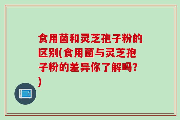 食用菌和灵芝孢子粉的区别(食用菌与灵芝孢子粉的差异你了解吗？)