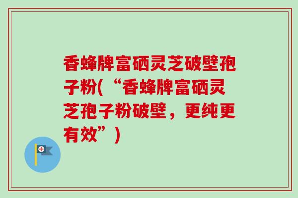 香蜂牌富硒灵芝破壁孢子粉(“香蜂牌富硒灵芝孢子粉破壁，更纯更有效”)