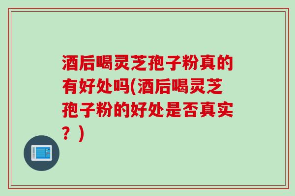 酒后喝灵芝孢子粉真的有好处吗(酒后喝灵芝孢子粉的好处是否真实？)