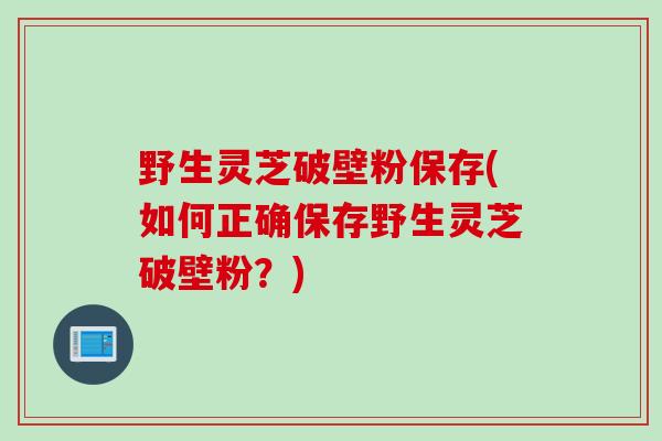 野生灵芝破壁粉保存(如何正确保存野生灵芝破壁粉？)