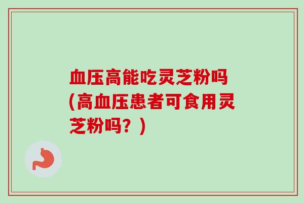 血压高能吃灵芝粉吗 (高血压患者可食用灵芝粉吗？)