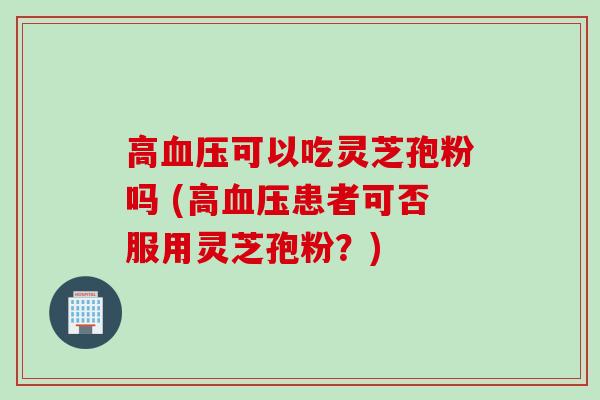 高血压可以吃灵芝孢粉吗 (高血压患者可否服用灵芝孢粉？)