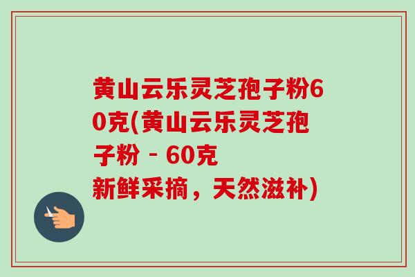 黄山云乐灵芝孢子粉60克(黄山云乐灵芝孢子粉 - 60克  新鲜采摘，天然滋补)