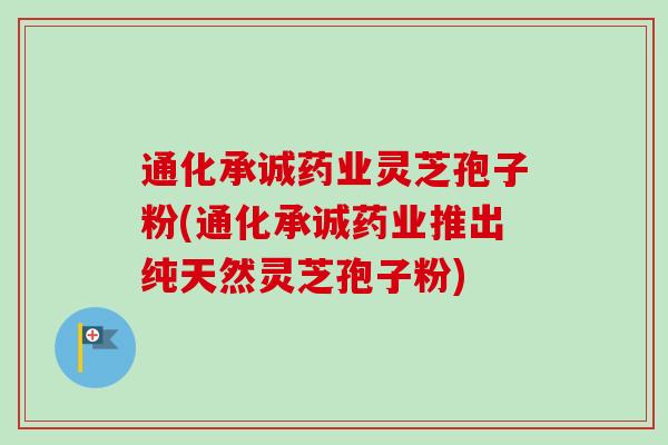 通化承诚药业灵芝孢子粉(通化承诚药业推出纯天然灵芝孢子粉)