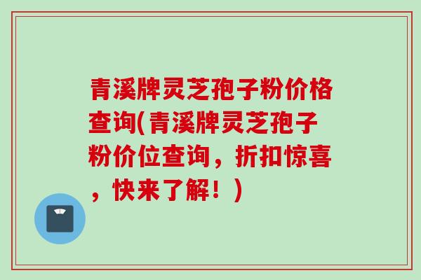 青溪牌灵芝孢子粉价格查询(青溪牌灵芝孢子粉价位查询，折扣惊喜，快来了解！)