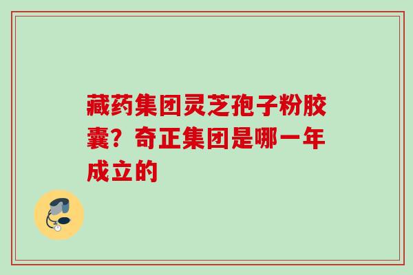 藏药集团灵芝孢子粉胶囊？奇正集团是哪一年成立的