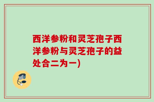西洋参粉和灵芝孢子西洋参粉与灵芝孢子的益处合二为一)