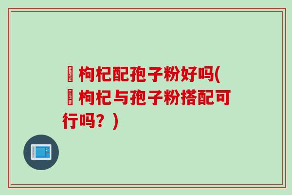 黒枸杞配孢子粉好吗(黒枸杞与孢子粉搭配可行吗？)