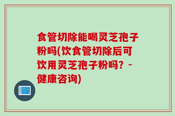食管切除能喝灵芝孢子粉吗(饮食管切除后可饮用灵芝孢子粉吗？-健康咨询)