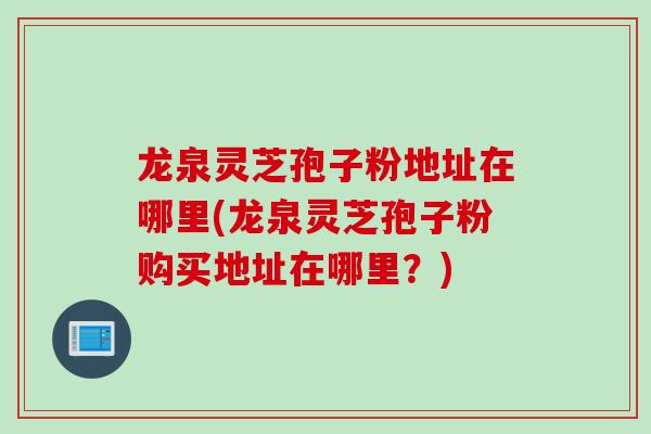 龙泉灵芝孢子粉地址在哪里(龙泉灵芝孢子粉购买地址在哪里？)