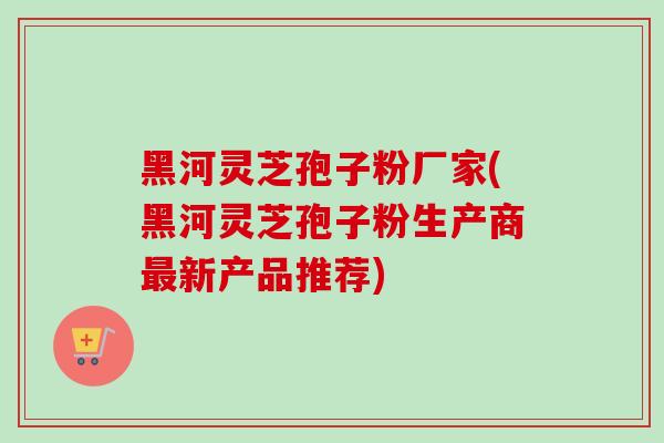 黑河灵芝孢子粉厂家(黑河灵芝孢子粉生产商最新产品推荐)