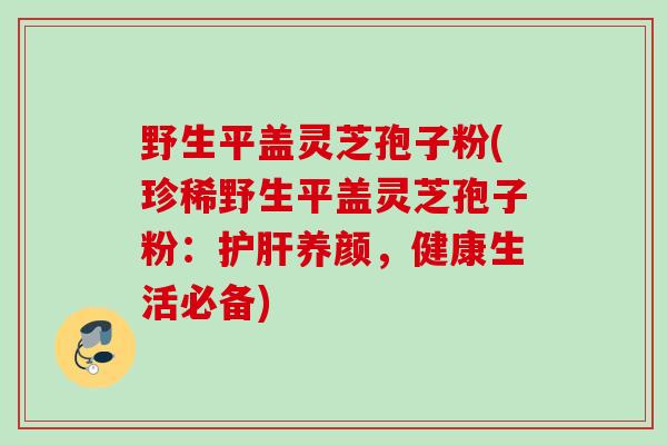 野生平盖灵芝孢子粉(珍稀野生平盖灵芝孢子粉：护肝养颜，健康生活必备)