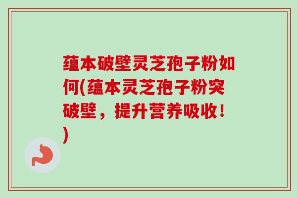 蕴本破壁灵芝孢子粉如何(蕴本灵芝孢子粉突破壁，提升营养吸收！)