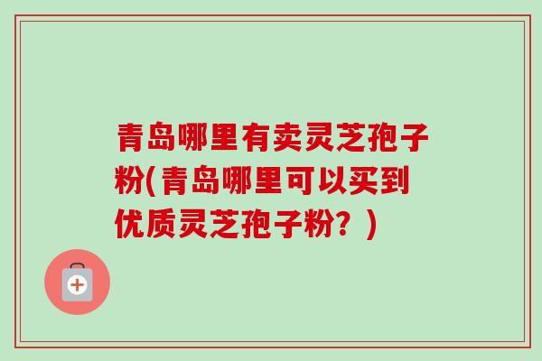 青岛哪里有卖灵芝孢子粉(青岛哪里可以买到优质灵芝孢子粉？)