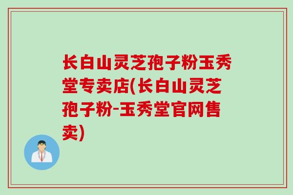 长白山灵芝孢子粉玉秀堂专卖店(长白山灵芝孢子粉-玉秀堂官网售卖)