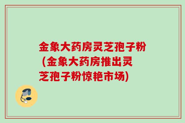 金象大药房灵芝孢子粉 (金象大药房推出灵芝孢子粉惊艳市场)
