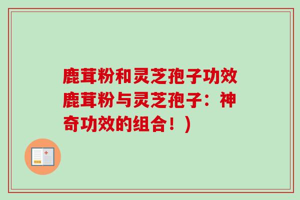 鹿茸粉和灵芝孢子功效鹿茸粉与灵芝孢子：神奇功效的组合！)