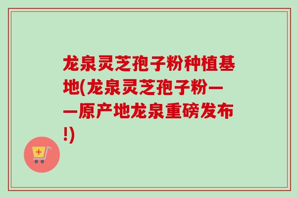 龙泉灵芝孢子粉种植基地(龙泉灵芝孢子粉——原产地龙泉重磅发布!)