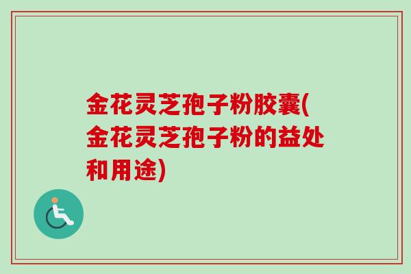 金花灵芝孢子粉胶囊(金花灵芝孢子粉的益处和用途)