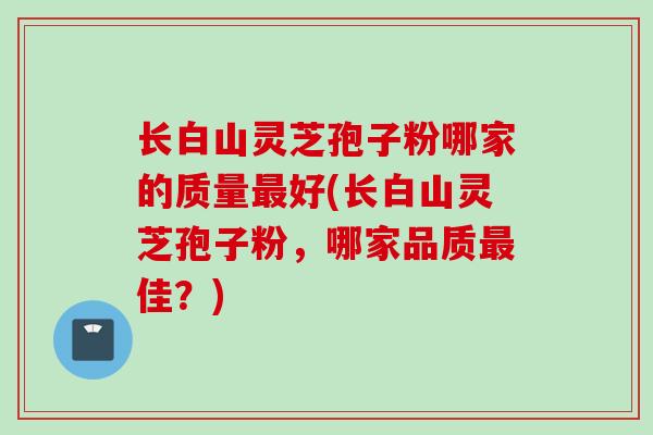 长白山灵芝孢子粉哪家的质量最好(长白山灵芝孢子粉，哪家品质最佳？)