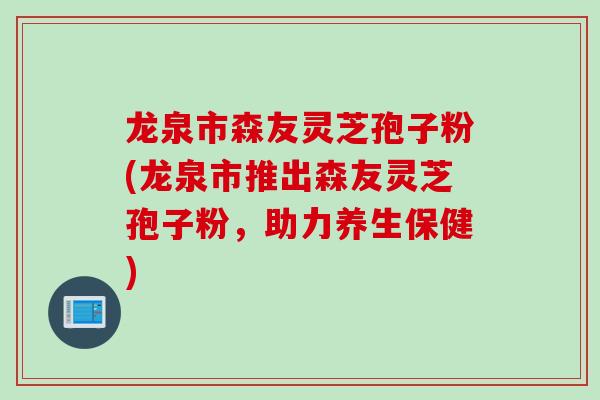 龙泉市森友灵芝孢子粉(龙泉市推出森友灵芝孢子粉，助力养生保健)