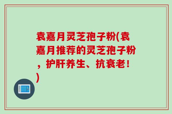 袁嘉月灵芝孢子粉(袁嘉月推荐的灵芝孢子粉，护肝养生、抗衰老！)